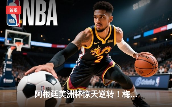 阿根廷美洲杯惊天逆转！梅西两助攻造3-2绝杀巴西