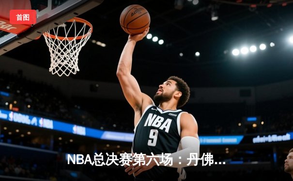 NBA总决赛第六场：丹佛掘金队主场再胜，约基奇三双率队卫冕