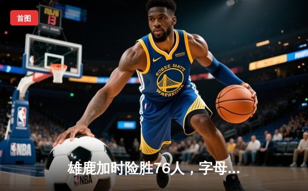 雄鹿加时险胜76人，字母哥33+10制霸内线，恩比德空砍32分