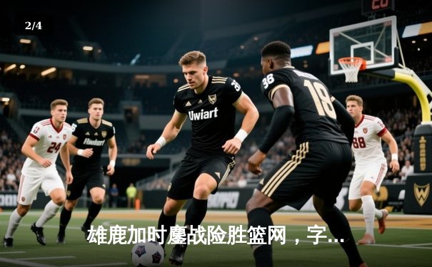 雄鹿加时鏖战险胜篮网，字母哥44分14篮板制霸内线 - 2